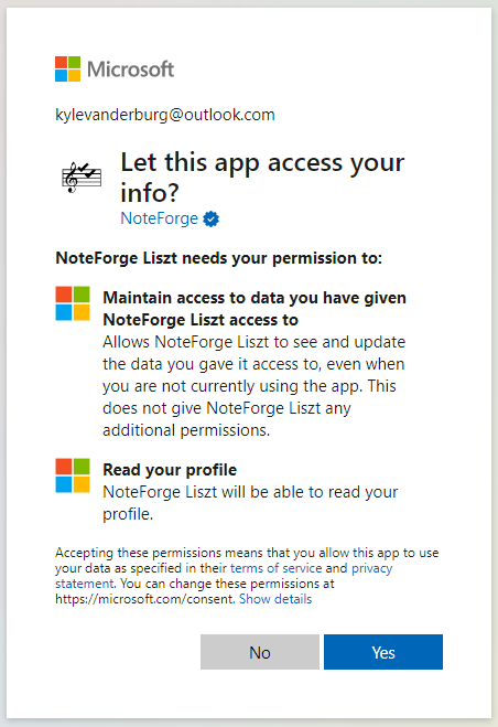 Microsoft 
kylevanderburg@outlook.com 
Let this app access your 
NoteForge 
NoteForge Liszt needs your permission to: 
Maintain access to data you have given 
NoteForge Liszt access to 
Allows NoteForge Liszt to see and update 
the data you gave it access to, even when 
you are not currently using the app. This 
does not give NoteForge Liszt any 
additional permissions. 
Read your profile 
NoteForge Liszt will be able to read your 
profile. 
Accepting these permissions means that you allow this app to use 
your data as specified in their terms of sen•ice and privacy 
statement. You can change these permissions at 
https://microsoft.com/consent. Show details 
No 