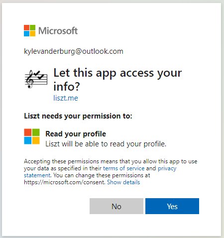 Microsoft 
kylevanderburg@outlook.com 
Let this app access your 
liszt.me 
Liszt needs your permission to: 
Read your profile 
Liszt will be able to read your profile. 
Accepting these permissions means that you allow this app to use 
your data as specified in their terms of sen•ice and privacy 
statement. You can change these permissions at 
https://microsoft.com/consent. Show details 
No 
Yes 
